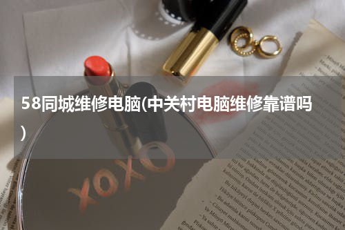 58同城维修电脑(中关村电脑维修靠谱吗)
