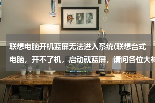 联想电脑开机蓝屏无法进入系统(联想台式电脑，开不了机，启动就蓝屏，请问各位大神怎么解决呀)