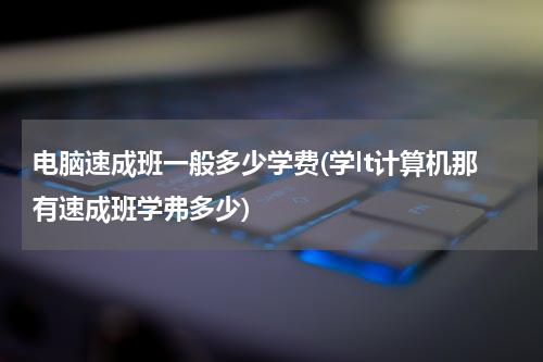 电脑速成班一般多少学费(学lt计算机那有速成班学弗多少)