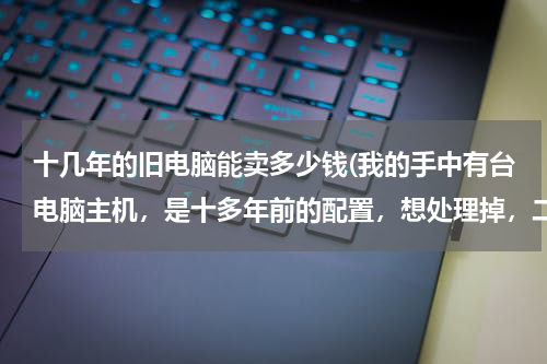 十几年的旧电脑能卖多少钱(我的手中有台电脑主机，是十多年前的配置，想处理掉，二手市场有要的吗？能卖多少钱？)