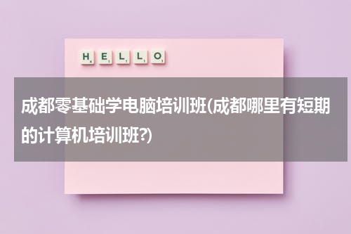 成都零基础学电脑培训班(成都哪里有短期的计算机培训班?)
