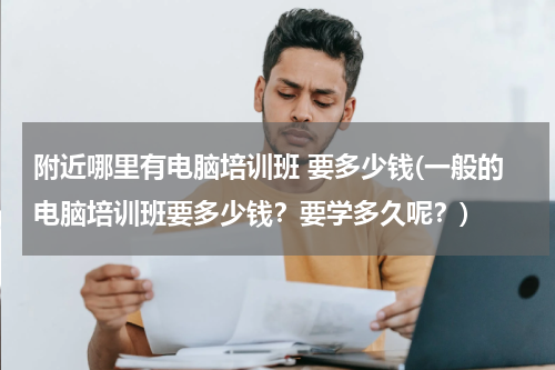 附近哪里有电脑培训班 要多少钱(一般的电脑培训班要多少钱？要学多久呢？)