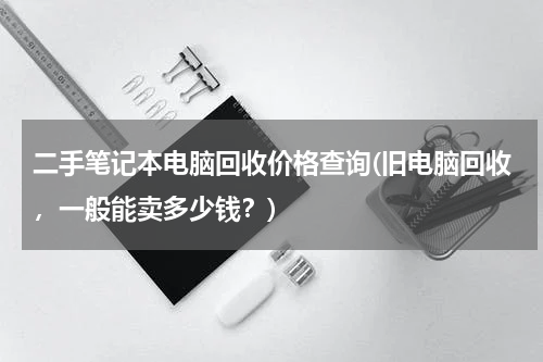 二手笔记本电脑回收价格查询(旧电脑回收，一般能卖多少钱？)