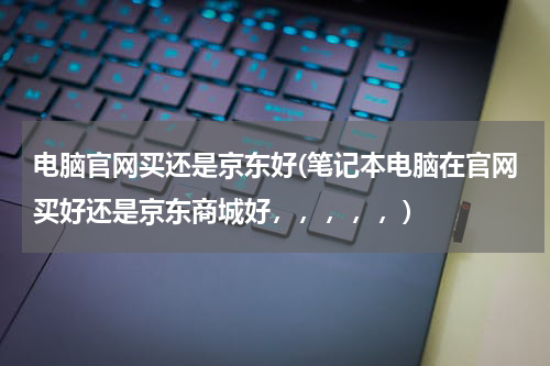 电脑官网买还是京东好(笔记本电脑在官网买好还是京东商城好，，，，，)