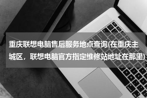 重庆联想电脑售后服务地点查询(在重庆主城区，联想电脑官方指定维修站地址在那里)
