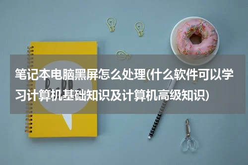 笔记本电脑黑屏怎么处理(什么软件可以学习计算机基础知识及计算机高级知识)