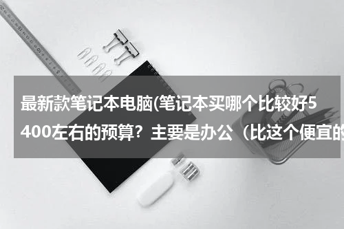 最新款笔记本电脑(笔记本买哪个比较好5400左右的预算？主要是办公（比这个便宜的性价比高的也可以推荐下）)