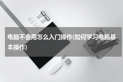 电脑不会用怎么入门操作(如何学习电脑基本操作)
