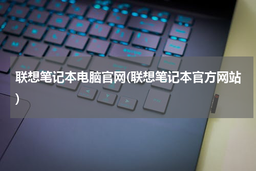 联想笔记本电脑官网(联想笔记本官方网站)