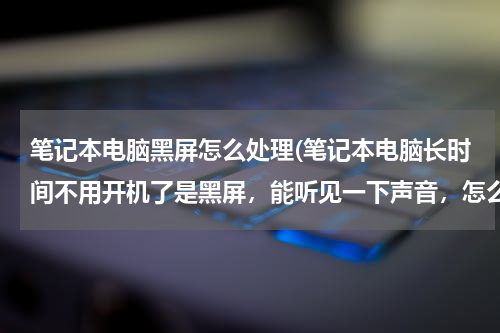 笔记本电脑黑屏怎么处理(笔记本电脑长时间不用开机了是黑屏，能听见一下声音，怎么办)