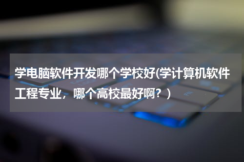 学电脑软件开发哪个学校好(学计算机软件工程专业，哪个高校最好啊？)