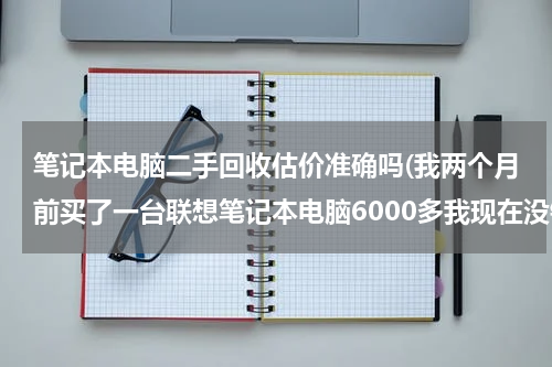 笔记本电脑二手回收估价准确吗(我两个月前买了一台联想笔记本电脑6000多我现在没钱了想到回收电脑的地方卖了能卖多少钱请各位朋友帮)