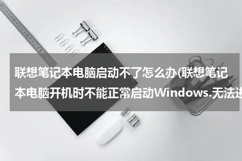 联想笔记本电脑启动不了怎么办(联想笔记本电脑开机时不能正常启动Windows.无法进入使用界面，怎样解决？？在线等，挺急的…)