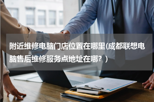 附近维修电脑门店位置在哪里(成都联想电脑售后维修服务点地址在哪？)