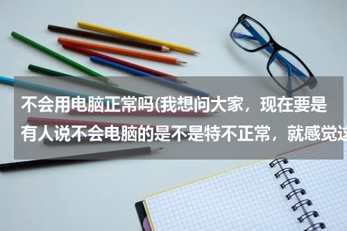 不会用电脑正常吗(我想问大家，现在要是有人说不会电脑的是不是特不正常，就感觉这个人快out了)