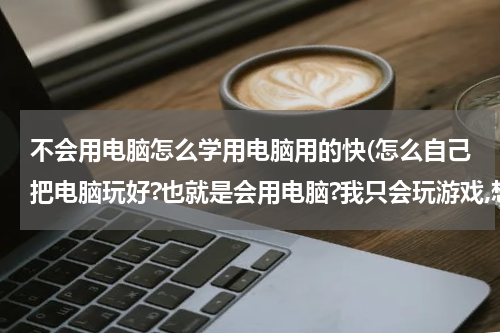 不会用电脑怎么学用电脑用的快(怎么自己把电脑玩好?也就是会用电脑?我只会玩游戏,想练练电脑?)