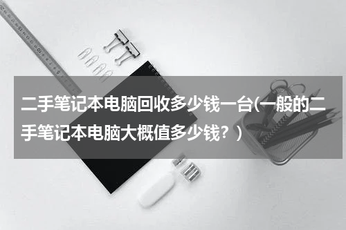 二手笔记本电脑回收多少钱一台(一般的二手笔记本电脑大概值多少钱？)