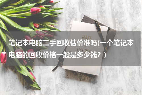 笔记本电脑二手回收估价准吗(一个笔记本电脑的回收价格一般是多少钱？)