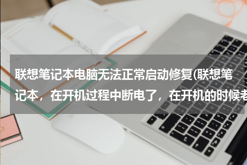 联想笔记本电脑无法正常启动修复(联想笔记本，在开机过程中断电了，在开机的时候老显示，无法自动修复此计算机，我该怎么办？)