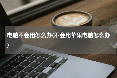 电脑不会用怎么办(不会用苹果电脑怎么办)
