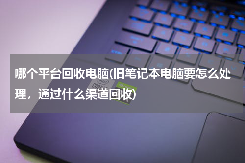 哪个平台回收电脑(旧笔记本电脑要怎么处理，通过什么渠道回收)