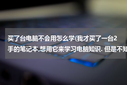 买了台电脑不会用怎么学(我才买了一台2手的笔记本,想用它来学习电脑知识. 但是不知道从何学起.)