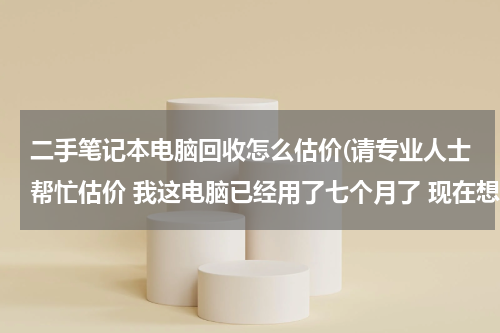 二手笔记本电脑回收怎么估价(请专业人士帮忙估价 我这电脑已经用了七个月了 现在想卖掉 请专业人士帮忙估价)
