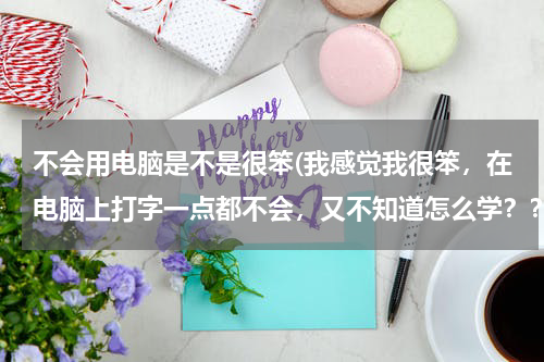 不会用电脑是不是很笨(我感觉我很笨，在电脑上打字一点都不会，又不知道怎么学？？？)