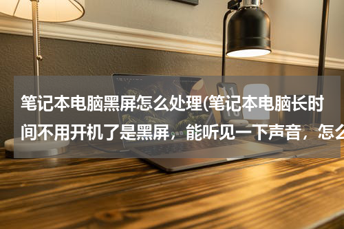 笔记本电脑黑屏怎么处理(笔记本电脑长时间不用开机了是黑屏，能听见一下声音，怎么办)