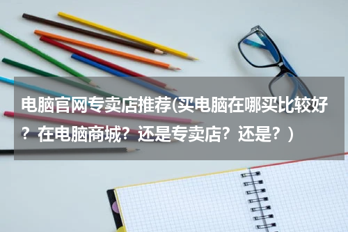 电脑官网专卖店推荐(买电脑在哪买比较好？在电脑商城？还是专卖店？还是？)
