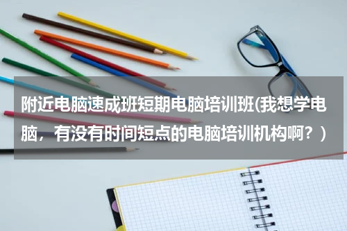 附近电脑速成班短期电脑培训班(我想学电脑，有没有时间短点的电脑培训机构啊？)