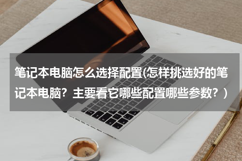笔记本电脑怎么选择配置(怎样挑选好的笔记本电脑？主要看它哪些配置哪些参数？)