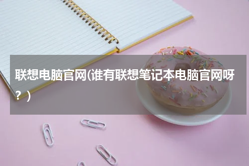 联想电脑官网(谁有联想笔记本电脑官网呀？)