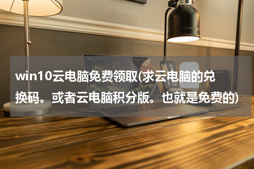 win10云电脑免费领取(求云电脑的兑换码。或者云电脑积分版。也就是免费的)