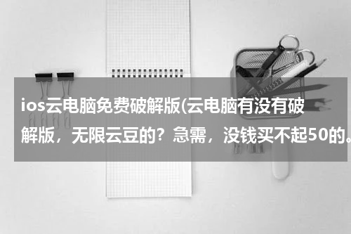 ios云电脑免费破解版(云电脑有没有破解版，无限云豆的？急需，没钱买不起50的。)