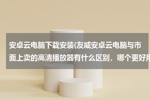安卓云电脑下载安装(友威安卓云电脑与市面上卖的高清播放器有什么区别，哪个更好用些？)