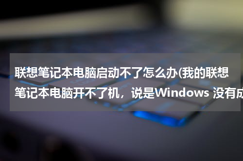 联想笔记本电脑启动不了怎么办(我的联想笔记本电脑开不了机，说是Windows 没有成功启动。我该怎么办？)