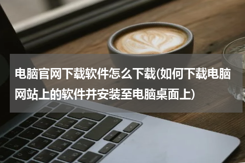 电脑官网下载软件怎么下载(如何下载电脑网站上的软件并安装至电脑桌面上)