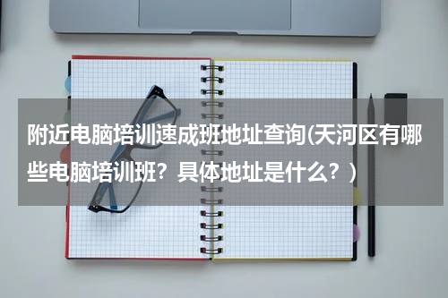 附近电脑培训速成班地址查询(天河区有哪些电脑培训班？具体地址是什么？)
