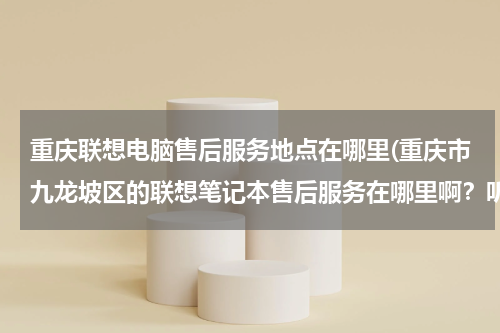 重庆联想电脑售后服务地点在哪里(重庆市九龙坡区的联想笔记本售后服务在哪里啊？听说要搬迁了)