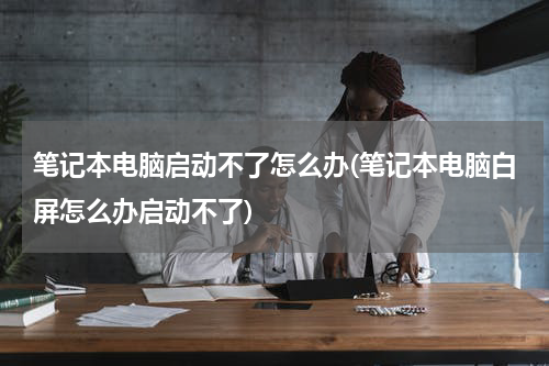 笔记本电脑启动不了怎么办(笔记本电脑白屏怎么办启动不了)