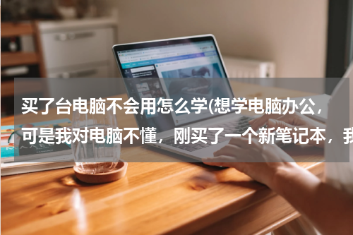 买了台电脑不会用怎么学(想学电脑办公，可是我对电脑不懂，刚买了一个新笔记本，我想学电脑办公，应该怎么去学，如果报培训班应该)