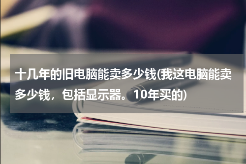 十几年的旧电脑能卖多少钱(我这电脑能卖多少钱，包括显示器。10年买的)