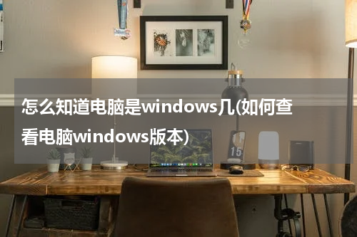 怎么知道电脑是windows几(如何查看电脑windows版本)