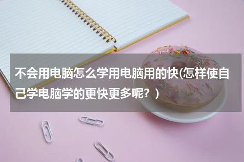不会用电脑怎么学用电脑用的快(怎样使自己学电脑学的更快更多呢？)