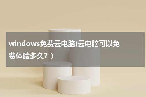 windows免费云电脑(云电脑可以免费体验多久？)