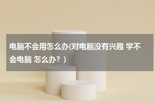 电脑不会用怎么办(对电脑没有兴趣 学不会电脑 怎么办？)