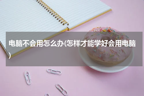 电脑不会用怎么办(怎样才能学好会用电脑)