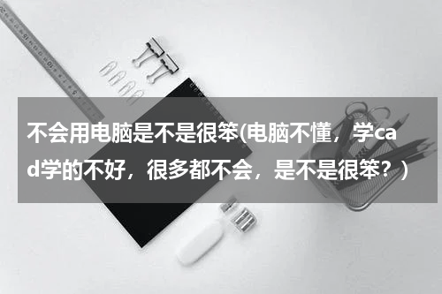不会用电脑是不是很笨(电脑不懂，学cad学的不好，很多都不会，是不是很笨？)