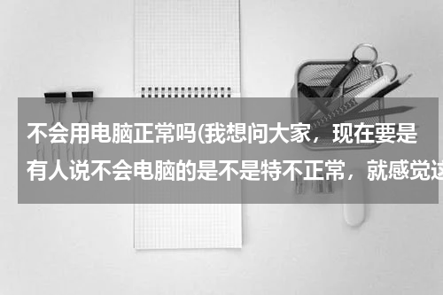 不会用电脑正常吗(我想问大家，现在要是有人说不会电脑的是不是特不正常，就感觉这个人快out了)